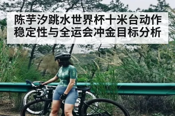 陈芋汐跳水世界杯十米台动作稳定性与全运会冲金目标分析
